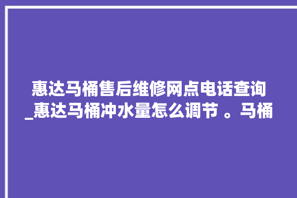 惠达马桶售后维修网点电话查询_惠达马桶冲水量怎么调节 。马桶