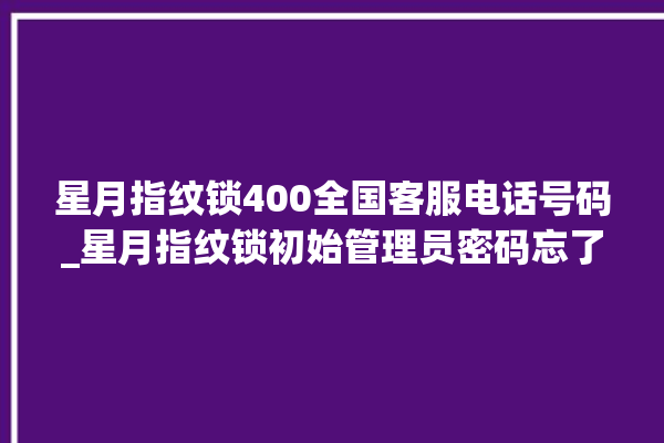 星月指纹锁400全国客服电话号码_星月指纹锁初始管理员密码忘了 。星月