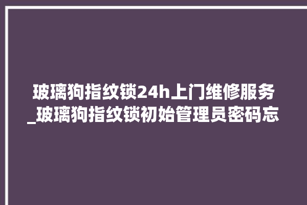 玻璃狗指纹锁24h上门维修服务_玻璃狗指纹锁初始管理员密码忘了 。玻璃