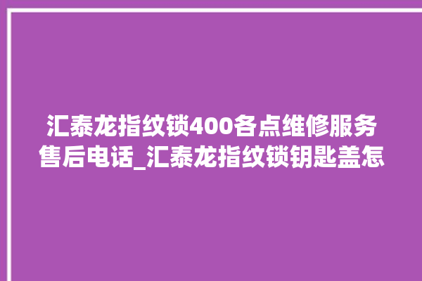 汇泰龙指纹锁400各点维修服务售后电话_汇泰龙指纹锁钥匙盖怎么打开 。泰龙