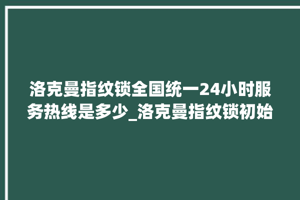 洛克曼指纹锁全国统一24小时服务热线是多少_洛克曼指纹锁初始管理员密码忘了 。洛克