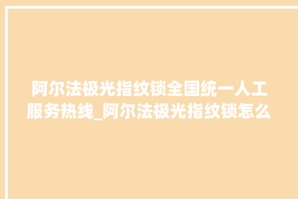 阿尔法极光指纹锁全国统一人工服务热线_阿尔法极光指纹锁怎么恢复出厂设置 。阿尔法