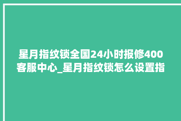 星月指纹锁全国24小时报修400客服中心_星月指纹锁怎么设置指纹 。星月