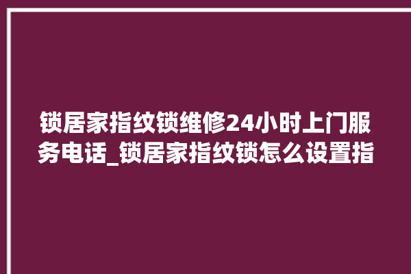 锁居家指纹锁维修24小时上门服务电话_锁居家指纹锁怎么设置指纹 。指纹锁