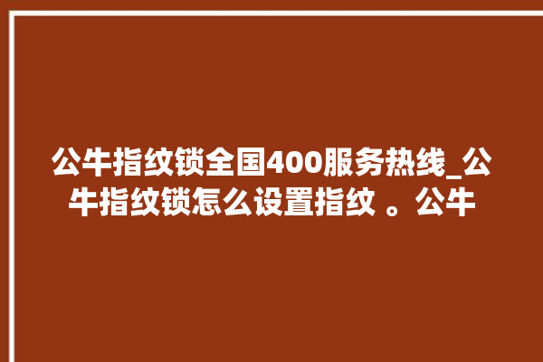 公牛指纹锁全国400服务热线_公牛指纹锁怎么设置指纹 。公牛