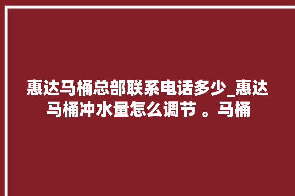 惠达马桶总部联系电话多少_惠达马桶冲水量怎么调节 。马桶