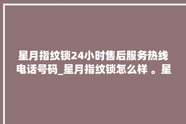 星月指纹锁24小时售后服务热线电话号码_星月指纹锁怎么样 。星月