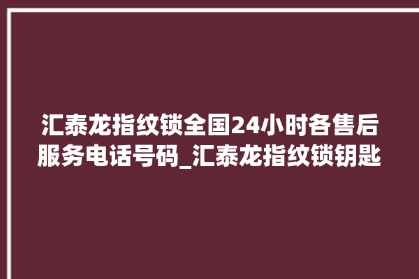 汇泰龙指纹锁全国24小时各售后服务电话号码_汇泰龙指纹锁钥匙盖怎么打开 。泰龙