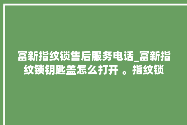 富新指纹锁售后服务电话_富新指纹锁钥匙盖怎么打开 。指纹锁