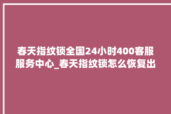 春天指纹锁全国24小时400客服服务中心_春天指纹锁怎么恢复出厂设置 。春天