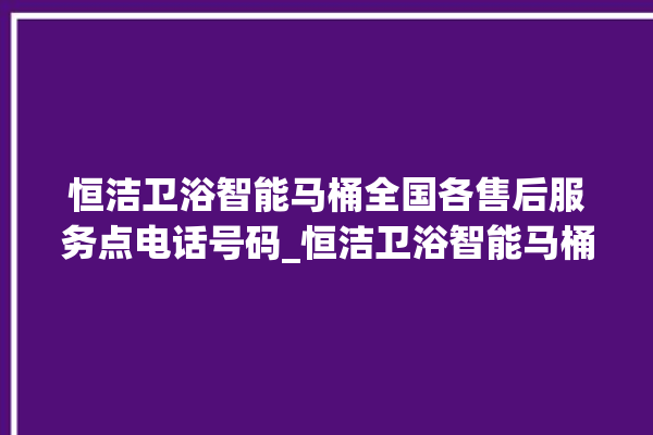 恒洁卫浴智能马桶全国各售后服务点电话号码_恒洁卫浴智能马桶冲水量怎么调节 。马桶