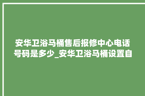 安华卫浴马桶售后报修中心电话号码是多少_安华卫浴马桶设置自动冲水 。马桶