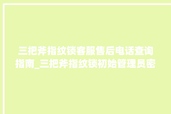 三把斧指纹锁客服售后电话查询指南_三把斧指纹锁初始管理员密码忘了 。三把