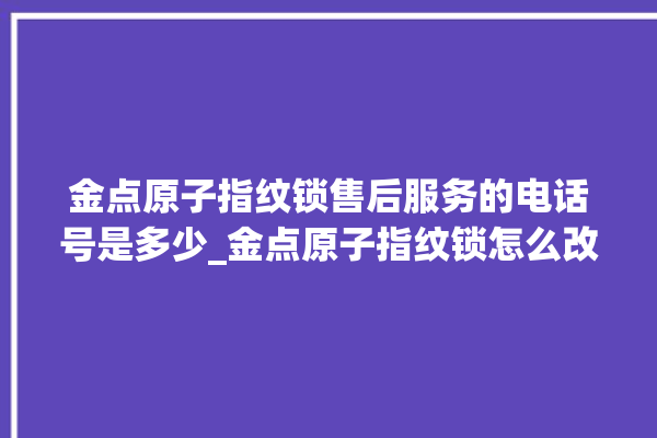 金点原子指纹锁售后服务的电话号是多少_金点原子指纹锁怎么改密码 。原子