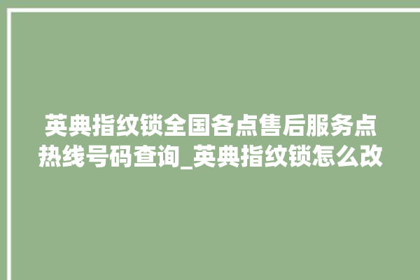 英典指纹锁全国各点售后服务点热线号码查询_英典指纹锁怎么改密码 。指纹锁