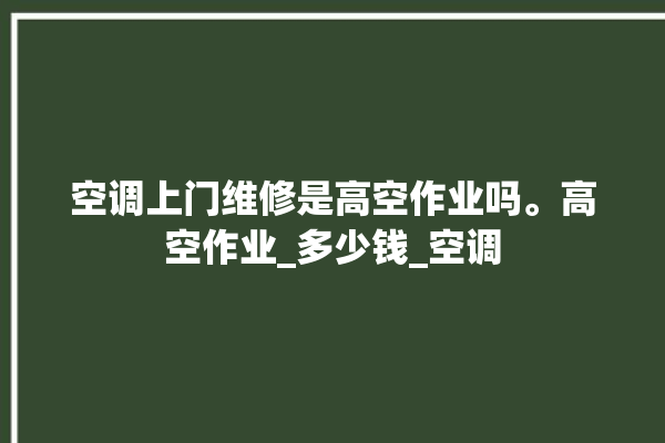 空调上门维修是高空作业吗。高空作业_多少钱_空调