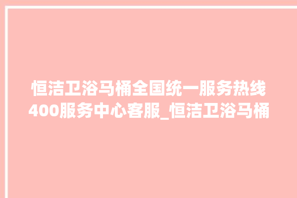 恒洁卫浴马桶全国统一服务热线400服务中心客服_恒洁卫浴马桶冲水量怎么调节 。马桶