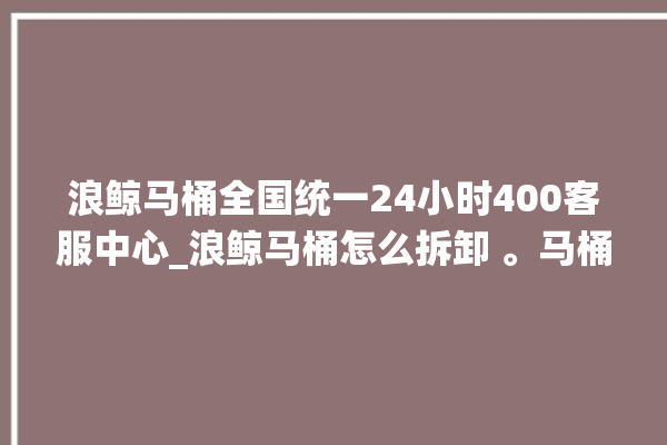 浪鲸马桶全国统一24小时400客服中心_浪鲸马桶怎么拆卸 。马桶