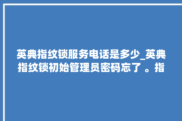 英典指纹锁服务电话是多少_英典指纹锁初始管理员密码忘了 。指纹锁