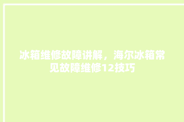 冰箱维修故障讲解，海尔冰箱常见故障维修12技巧