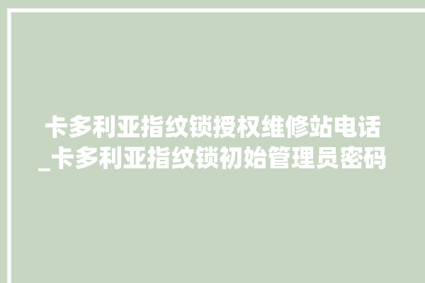 卡多利亚指纹锁授权维修站电话_卡多利亚指纹锁初始管理员密码忘了 。多利亚