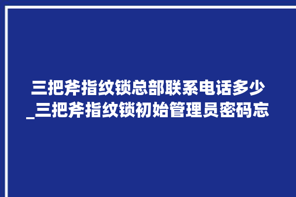 三把斧指纹锁总部联系电话多少_三把斧指纹锁初始管理员密码忘了 。三把