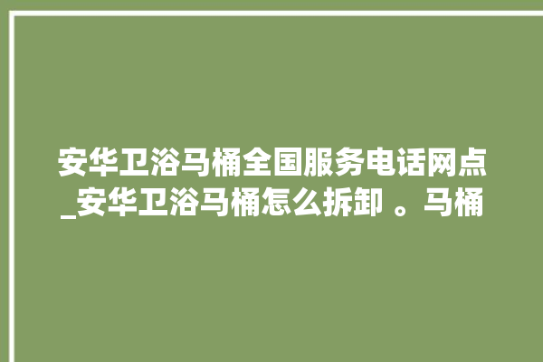 安华卫浴马桶全国服务电话网点_安华卫浴马桶怎么拆卸 。马桶