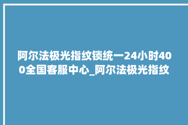 阿尔法极光指纹锁统一24小时400全国客服中心_阿尔法极光指纹锁怎么设置指纹 。阿尔法