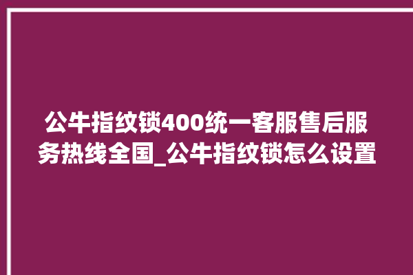 公牛指纹锁400统一客服售后服务热线全国_公牛指纹锁怎么设置指纹 。公牛