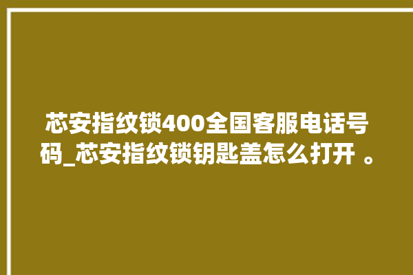 芯安指纹锁400全国客服电话号码_芯安指纹锁钥匙盖怎么打开 。指纹锁