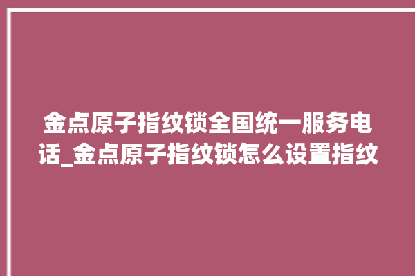 金点原子指纹锁全国统一服务电话_金点原子指纹锁怎么设置指纹 。原子