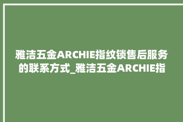 雅洁五金ARCHIE指纹锁售后服务的联系方式_雅洁五金ARCHIE指纹锁怎么样 。指纹锁