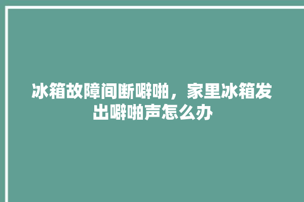 冰箱故障间断噼啪，家里冰箱发出噼啪声怎么办