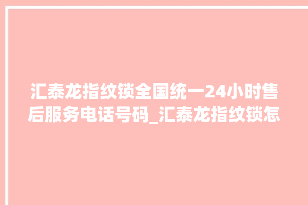 汇泰龙指纹锁全国统一24小时售后服务电话号码_汇泰龙指纹锁怎么改密码 。泰龙