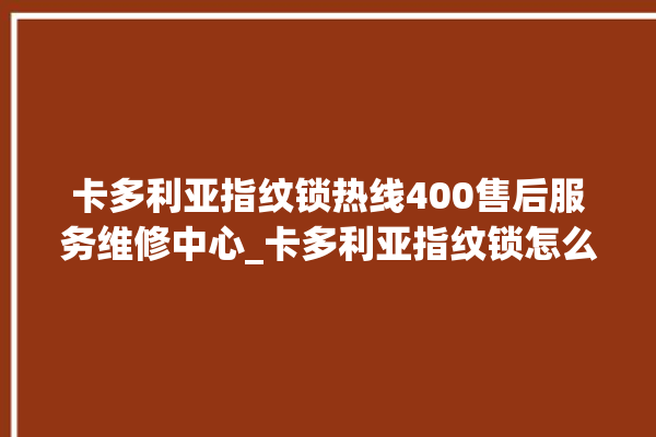 卡多利亚指纹锁热线400售后服务维修中心_卡多利亚指纹锁怎么设置指纹 。多利亚