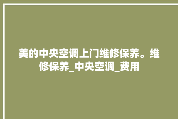 美的中央空调上门维修保养。维修保养_中央空调_费用