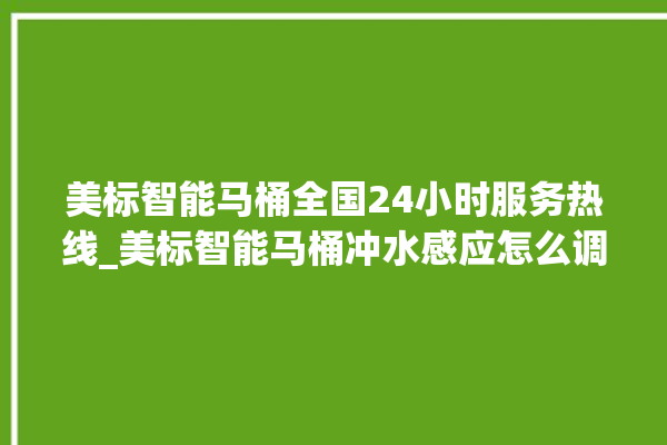 美标智能马桶全国24小时服务热线_美标智能马桶冲水感应怎么调 。马桶