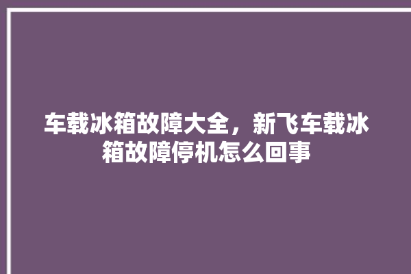 车载冰箱故障大全，新飞车载冰箱故障停机怎么回事