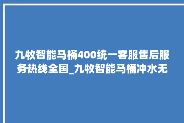 九牧智能马桶400统一客服售后服务热线全国_九牧智能马桶冲水无力怎么解决 。马桶