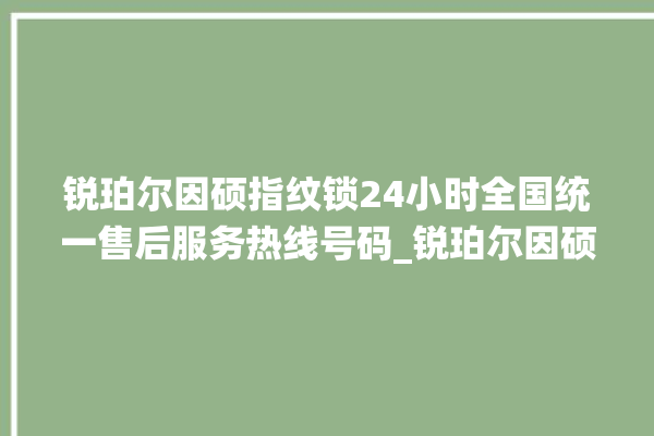 锐珀尔因硕指纹锁24小时全国统一售后服务热线号码_锐珀尔因硕指纹锁怎么设置指纹 。指纹锁