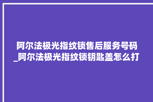 阿尔法极光指纹锁售后服务号码_阿尔法极光指纹锁钥匙盖怎么打开 。阿尔法