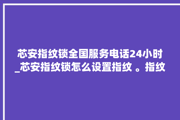 芯安指纹锁全国服务电话24小时_芯安指纹锁怎么设置指纹 。指纹锁