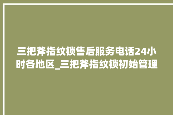 三把斧指纹锁售后服务电话24小时各地区_三把斧指纹锁初始管理员密码忘了 。三把