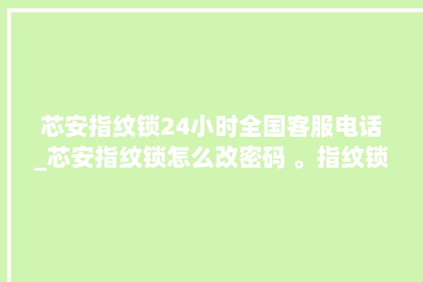 芯安指纹锁24小时全国客服电话_芯安指纹锁怎么改密码 。指纹锁