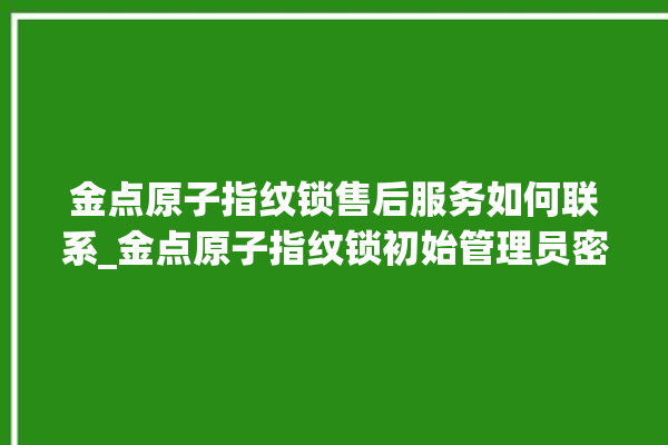 金点原子指纹锁售后服务如何联系_金点原子指纹锁初始管理员密码忘了 。原子