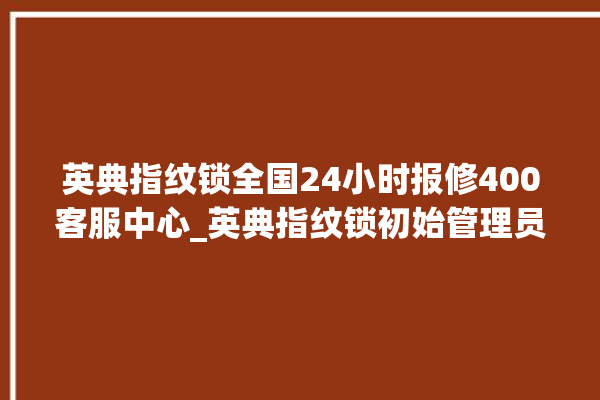 英典指纹锁全国24小时报修400客服中心_英典指纹锁初始管理员密码忘了 。指纹锁