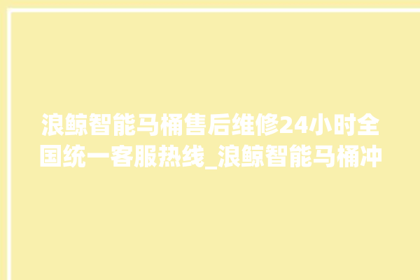 浪鲸智能马桶售后维修24小时全国统一客服热线_浪鲸智能马桶冲水不停 。马桶