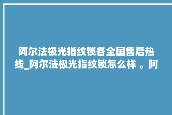 阿尔法极光指纹锁各全国售后热线_阿尔法极光指纹锁怎么样 。阿尔法