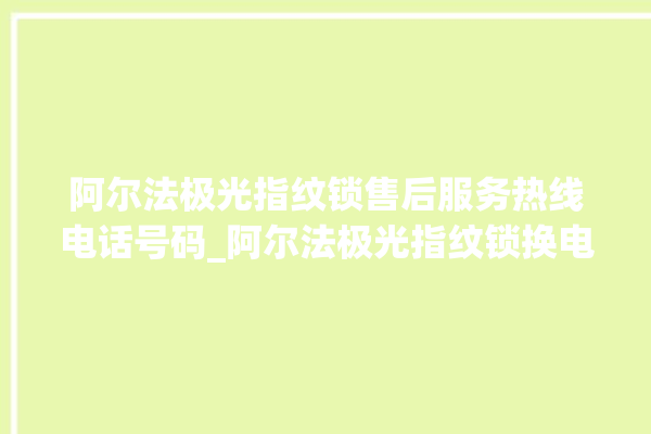 阿尔法极光指纹锁售后服务热线电话号码_阿尔法极光指纹锁换电池 。阿尔法