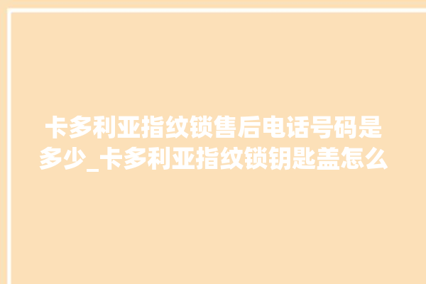 卡多利亚指纹锁售后电话号码是多少_卡多利亚指纹锁钥匙盖怎么打开 。多利亚